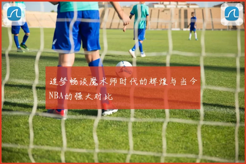 追梦畅谈魔术师时代的辉煌与当今NBA的强大对比