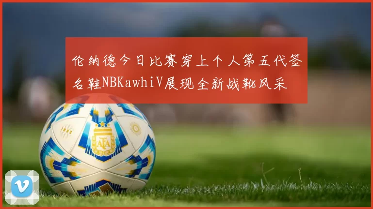 伦纳德今日比赛穿上个人第五代签名鞋NBKawhiV展现全新战靴风采