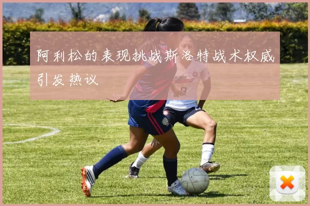 阿利松的表现挑战斯洛特战术权威引发热议