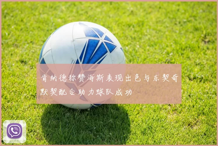 肯纳德称赞海斯表现出色与东契奇默契配合助力球队成功